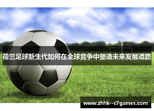 荷兰足球新生代如何在全球竞争中塑造未来发展道路