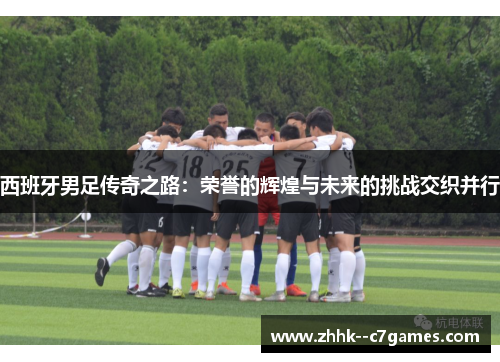西班牙男足传奇之路:荣誉的辉煌与未来的挑战交织并行 西班牙男足传奇之路:荣誉的辉煌与未来的挑战交织并行