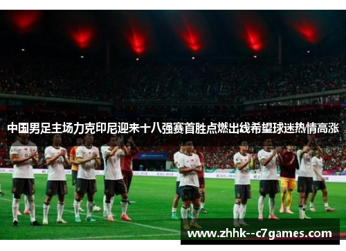 中国男足主场力克印尼迎来十八强赛首胜点燃出线希望球迷热情高涨