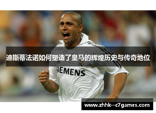 迪斯蒂法诺如何塑造了皇马的辉煌历史与传奇地位